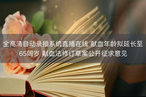 全高清自动录播系统直播在线 献血年龄拟延长至65周岁 献血法修订草案公开征求意见