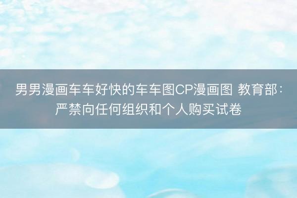 男男漫画车车好快的车车图CP漫画图 教育部：严禁向任何组织和个人购买试卷