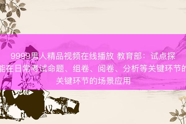 9999男人精品视频在线播放 教育部：试点探索人工智能在日常考试命题、组卷、阅卷、分析等关键环节的场景应用