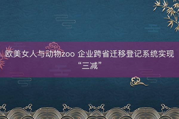 欧美女人与动物zoo 企业跨省迁移登记系统实现“三减”