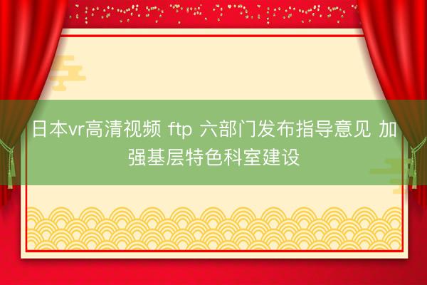 日本vr高清视频 ftp 六部门发布指导意见 加强基层特色科室建设