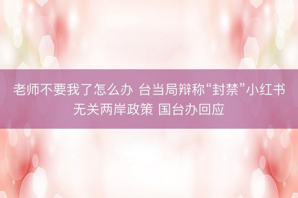 老师不要我了怎么办 台当局辩称“封禁”小红书无关两岸政策 国台办回应
