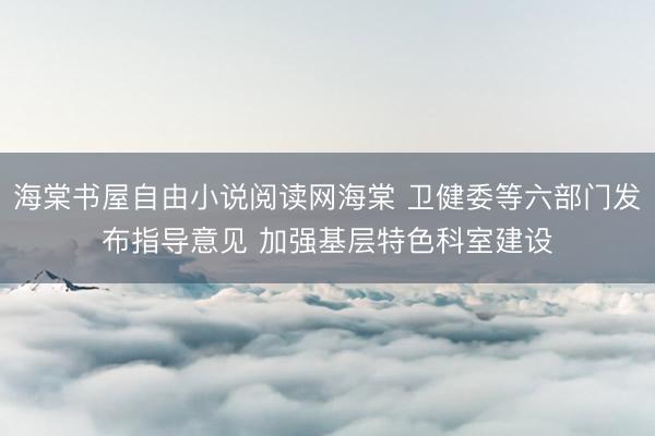 海棠书屋自由小说阅读网海棠 卫健委等六部门发布指导意见 加强基层特色科室建设