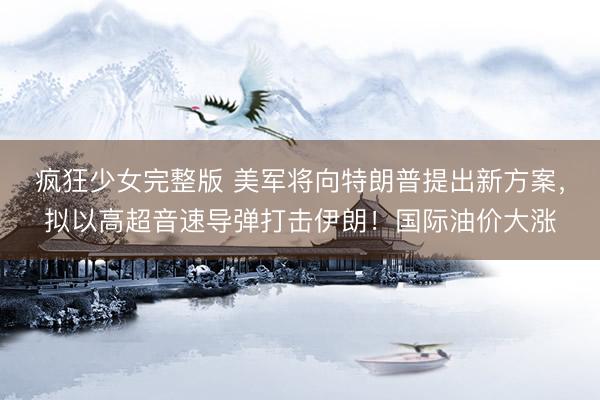 疯狂少女完整版 美军将向特朗普提出新方案，拟以高超音速导弹打击伊朗！国际油价大涨