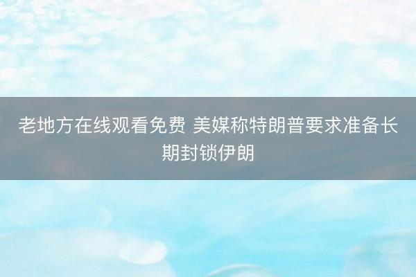 老地方在线观看免费 美媒称特朗普要求准备长期封锁伊朗