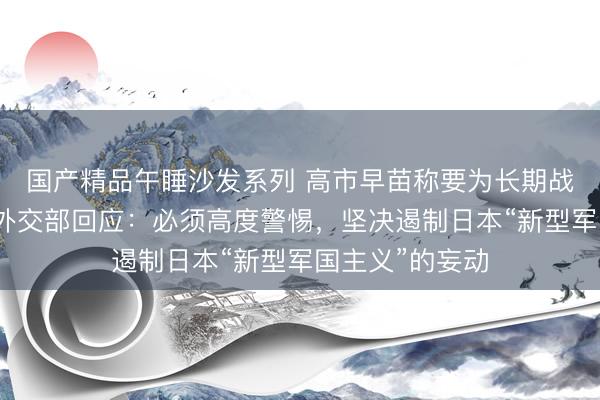 国产精品午睡沙发系列 高市早苗称要为长期战争做好准备，外交部回应：必须高度警惕，坚决遏制日本“新型军国主义”的妄动