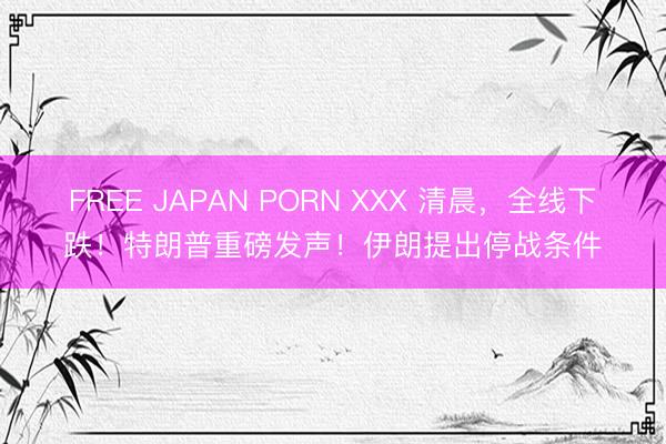 FREE JAPAN PORN XXX 清晨，全线下跌！特朗普重磅发声！伊朗提出停战条件