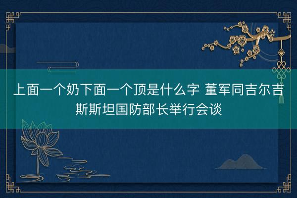 上面一个奶下面一个顶是什么字 董军同吉尔吉斯斯坦国防部长举行会谈