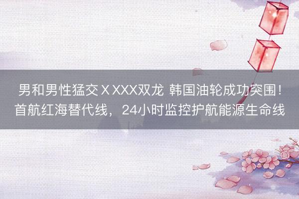 男和男性猛交ⅩXXX双龙 韩国油轮成功突围！首航红海替代线，24小时监控护航能源生命线