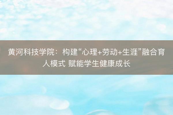 黄河科技学院：构建“心理+劳动+生涯”融合育人模式 赋能学生健康成长