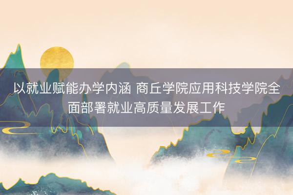以就业赋能办学内涵 商丘学院应用科技学院全面部署就业高质量发展工作