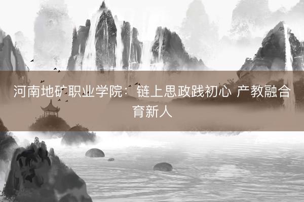河南地矿职业学院：链上思政践初心 产教融合育新人