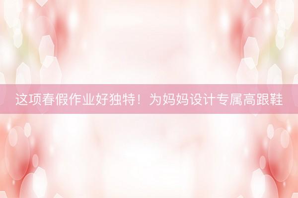 这项春假作业好独特！为妈妈设计专属高跟鞋