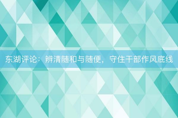 东湖评论:辨清随和与随便,守住干部作风底线