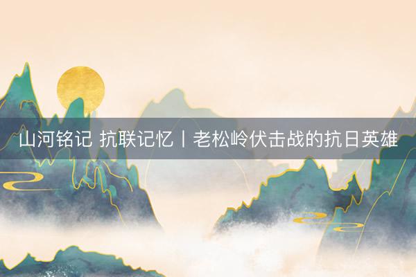 山河铭记 抗联记忆丨老松岭伏击战的抗日英雄