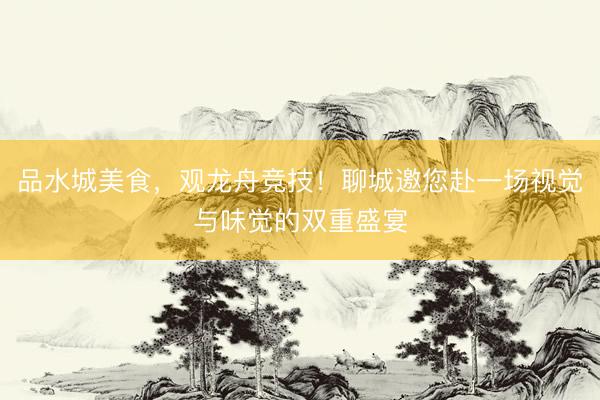 品水城美食,观龙舟竞技!聊城邀您赴一场视觉与味觉的双重盛宴