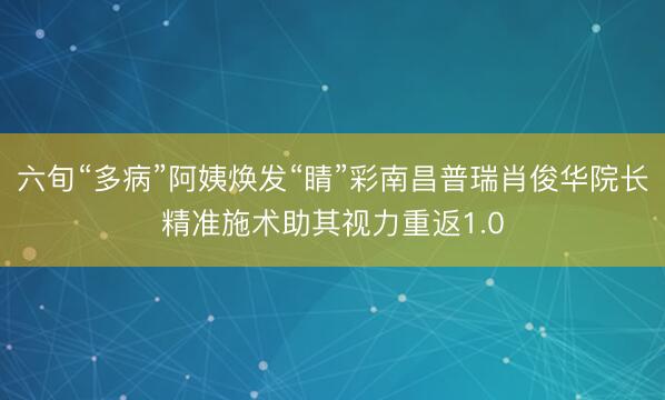 六旬“多病”阿姨焕发“睛”彩南昌普瑞肖俊华院长精准施术助其视力重返1.0