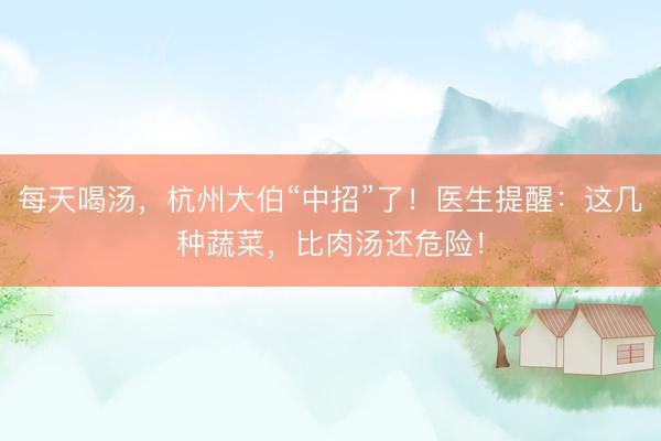 每天喝汤，杭州大伯“中招”了！医生提醒：这几种蔬菜，比肉汤还危险！