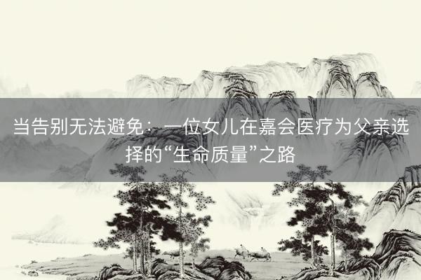 当告别无法避免：一位女儿在嘉会医疗为父亲选择的“生命质量”之路