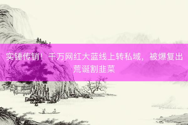 实锤传销！千万网红大蓝线上转私域，被爆复出荒诞割韭菜