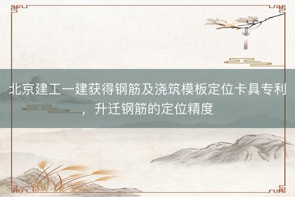 北京建工一建获得钢筋及浇筑模板定位卡具专利，升迁钢筋的定位精度