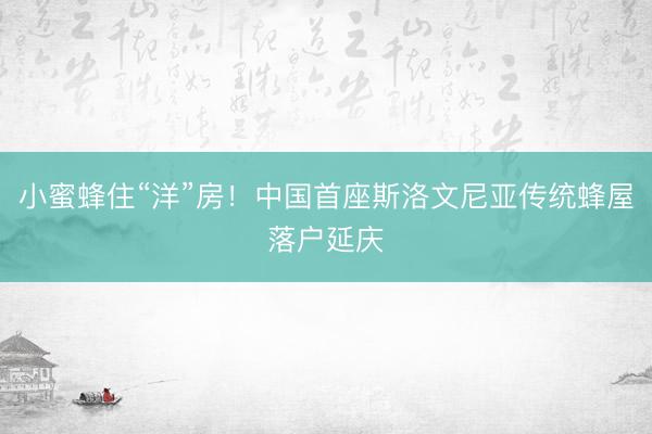 小蜜蜂住“洋”房！中国首座斯洛文尼亚传统蜂屋落户延庆