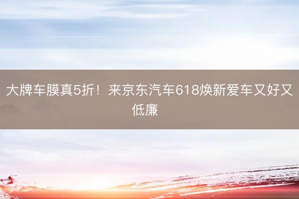 大牌车膜真5折！来京东汽车618焕新爱车又好又低廉  