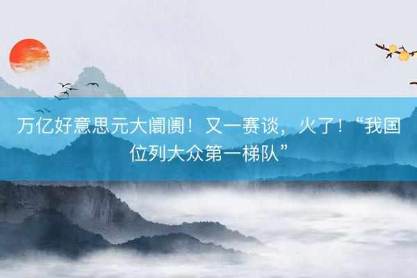 万亿好意思元大阛阓！又一赛谈，火了！“我国位列大众第一梯队”