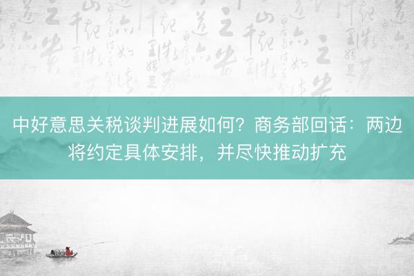 中好意思关税谈判进展如何？商务部回话：两边将约定具体安排，并尽快推动扩充