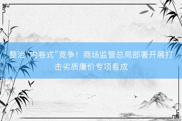 整治“内卷式”竞争！商场监管总局部署开展打击劣质廉价专项看成