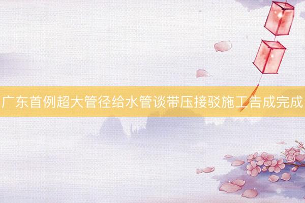 广东首例超大管径给水管谈带压接驳施工告成完成