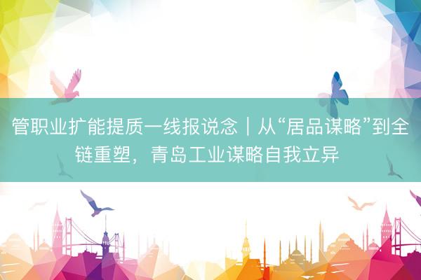 管职业扩能提质一线报说念｜从“居品谋略”到全链重塑，青岛工业谋略自我立异 