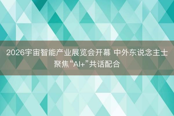2026宇宙智能产业展览会开幕 中外东说念主士聚焦“AI+”共话配合