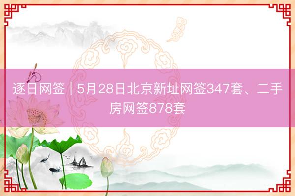 逐日网签 | 5月28日北京新址网签347套、二手房网签878套