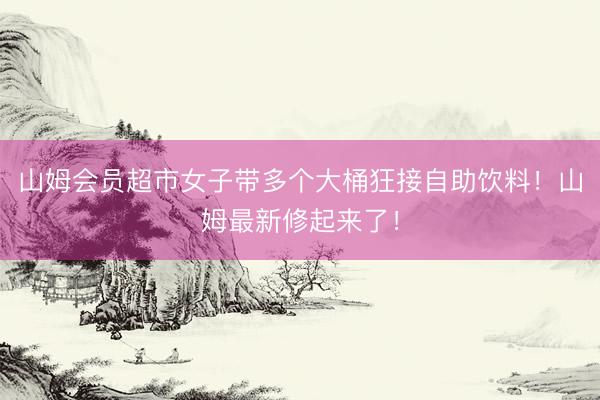 山姆会员超市女子带多个大桶狂接自助饮料！山姆最新修起来了！