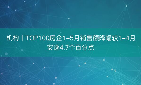 机构丨TOP100房企1-5月销售额降幅较1-4月安逸4.7个百分点