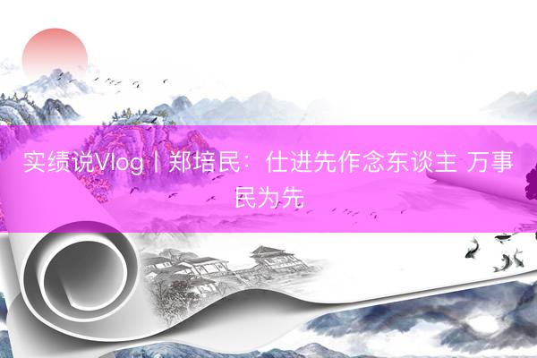 实绩说Vlog丨郑培民：仕进先作念东谈主 万事民为先