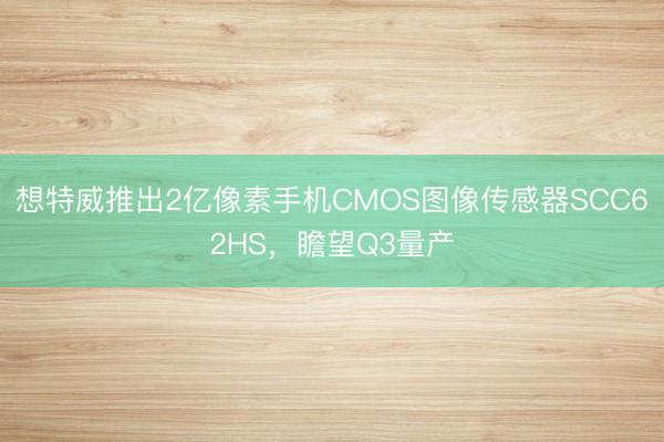 想特威推出2亿像素手机CMOS图像传感器SCC62HS，瞻望Q3量产