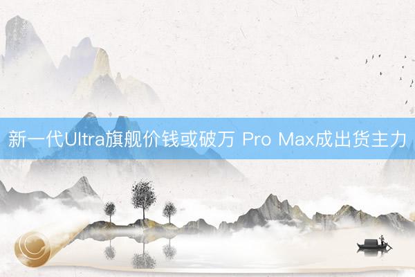 新一代Ultra旗舰价钱或破万 Pro Max成出货主力