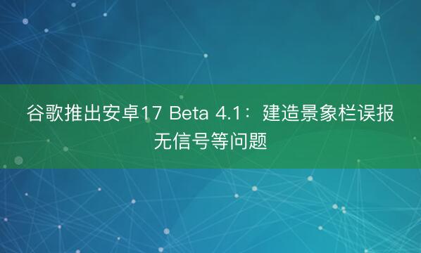 谷歌推出安卓17 Beta 4.1：建造景象栏误报无信号等问题