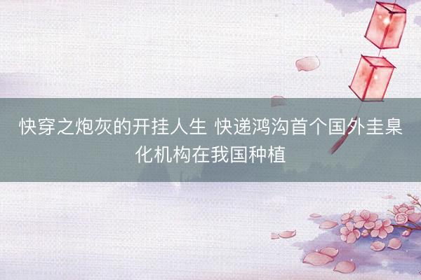 快穿之炮灰的开挂人生 快递鸿沟首个国外圭臬化机构在我国种植