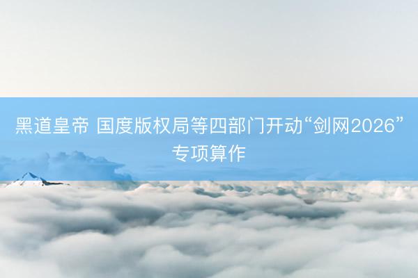 黑道皇帝 国度版权局等四部门开动“剑网2026”专项算作