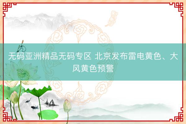 无码亚洲精品无码专区 北京发布雷电黄色、大风黄色预警