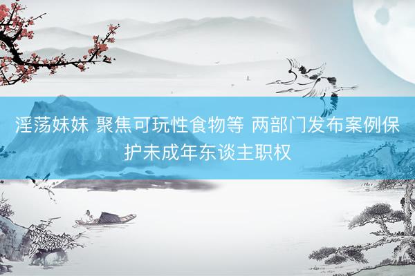 淫荡妹妹 聚焦可玩性食物等 两部门发布案例保护未成年东谈主职权