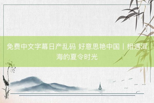 免费中文字幕日产乱码 好意思艳中国丨相遇洱海的夏令时光