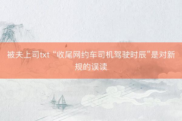被夫上司txt “收尾网约车司机驾驶时辰”是对新规的误读