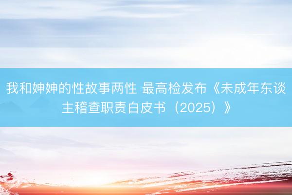 我和妽妽的性故事两性 最高检发布《未成年东谈主稽查职责白皮书（2025）》