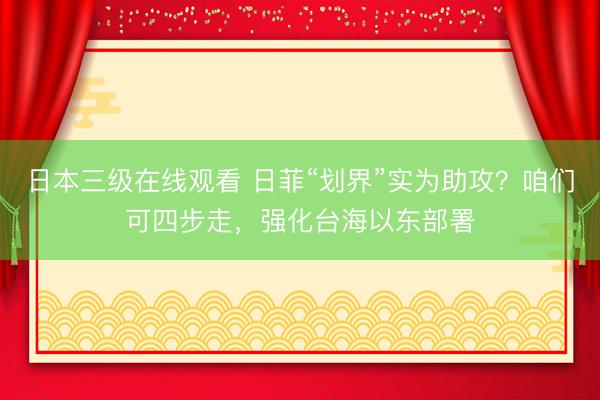 日本三级在线观看 日菲“划界”实为助攻？咱们可四步走，强化台海以东部署