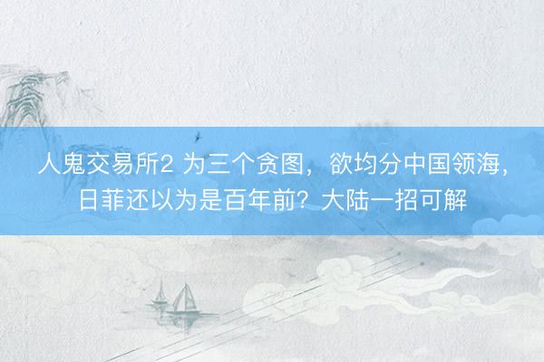 人鬼交易所2 为三个贪图，欲均分中国领海，日菲还以为是百年前？大陆一招可解