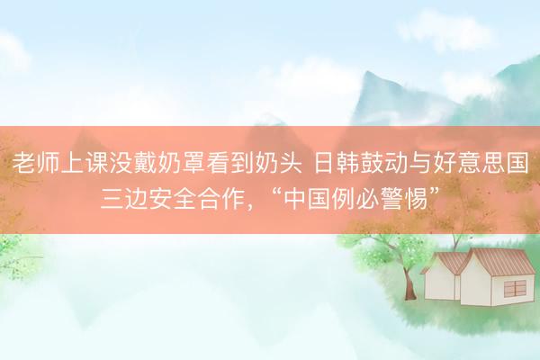 老师上课没戴奶罩看到奶头 日韩鼓动与好意思国三边安全合作，“中国例必警惕”